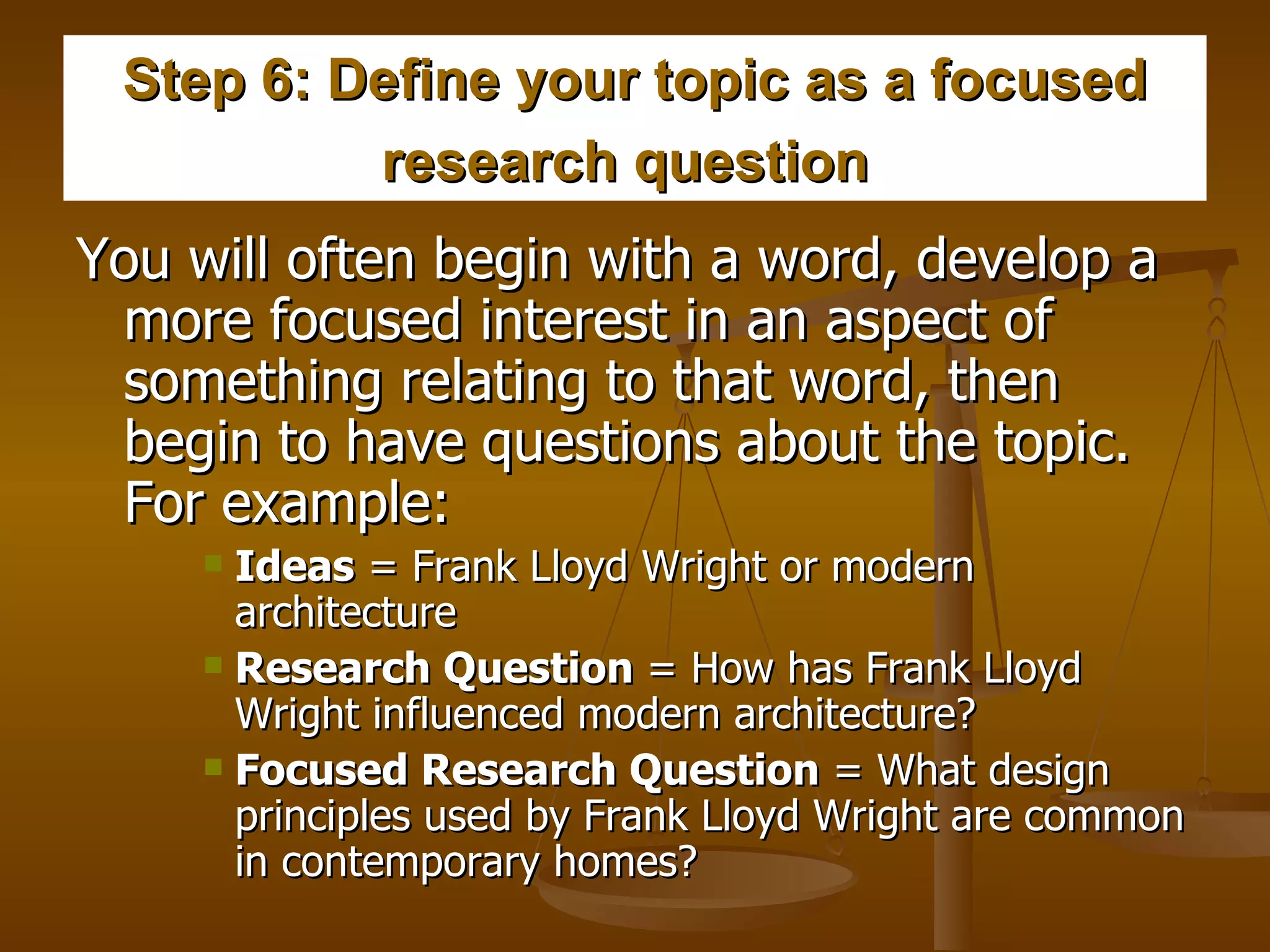 Step 6: Define your topic as a focused research question   You will often begin with a word, develop a more focused interest in an aspect of something relating to that word, then begin to have questions about the topic.  For example:   Ideas  = Frank Lloyd Wright or modern architecture  Research Question  = How has Frank Lloyd Wright influenced modern architecture?  Focused Research Question  = What design principles used by Frank Lloyd Wright are common in contemporary homes?  