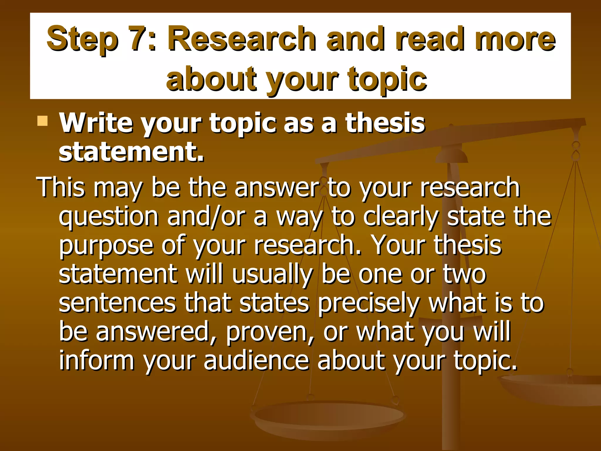 Step 7: Research and read more about your topic   Write your topic as a thesis statement.  This may be the answer to your research question and/or a way to clearly state the purpose of your research. Your thesis statement will usually be one or two sentences that states precisely what is to be answered, proven, or what you will inform your audience about your topic.  