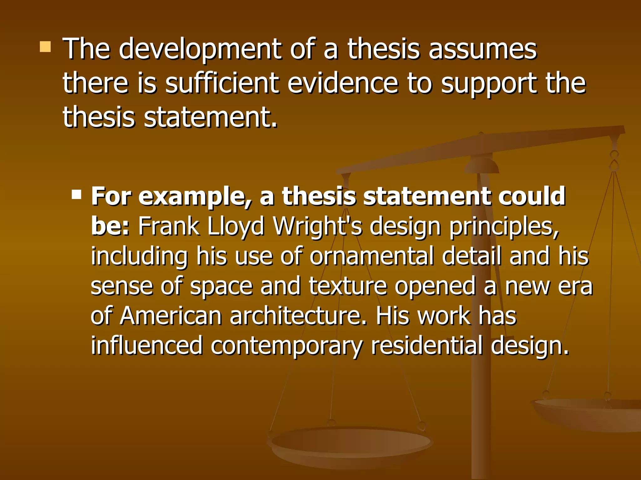 The development of a thesis assumes there is sufficient evidence to support the thesis statement.  For example, a thesis statement could be:  Frank Lloyd Wright's design principles, including his use of ornamental detail and his sense of space and texture opened a new era of American architecture. His work has influenced contemporary residential design.   