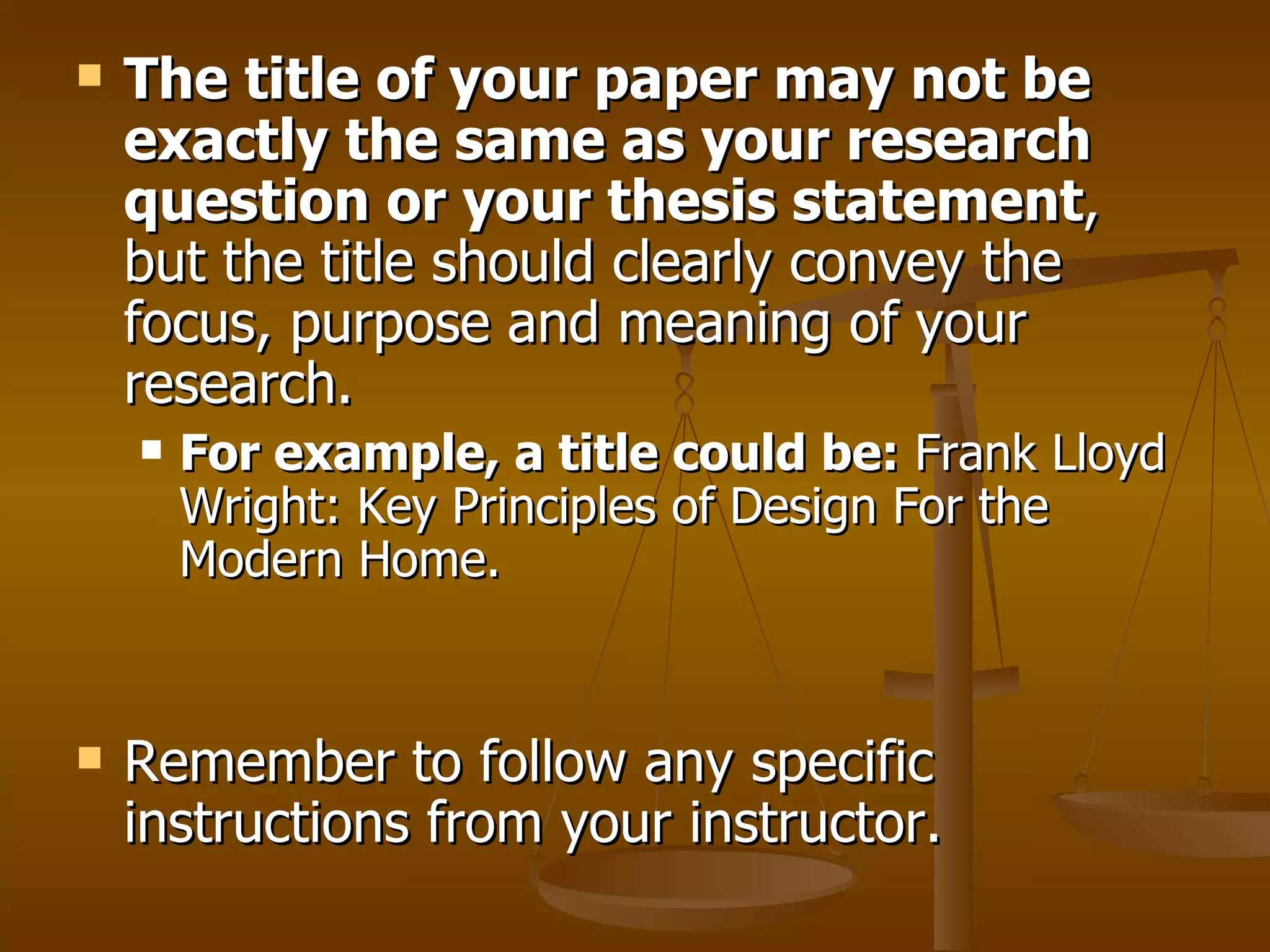 The title of your paper may not be exactly the same as your research question or your thesis statement , but the title should clearly convey the focus, purpose and meaning of your research.  For example, a title could be:  Frank Lloyd Wright: Key Principles of Design For the Modern Home. Remember to follow any specific instructions from your instructor.  