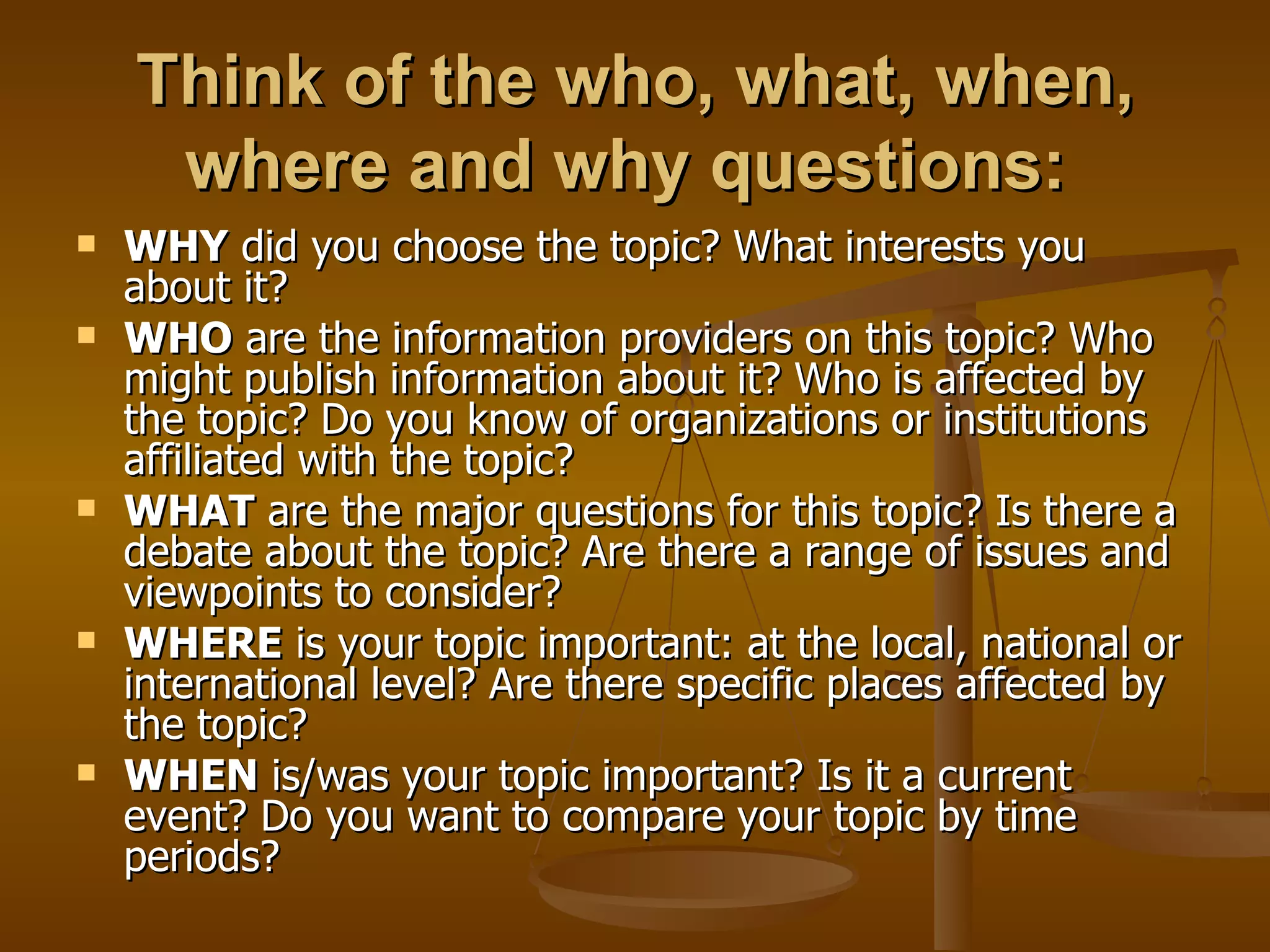 Think of the who, what, when, where and why questions:   WHY  did you choose the topic? What interests you about it?  WHO  are the information providers on this topic? Who might publish information about it? Who is affected by the topic? Do you know of organizations or institutions affiliated with the topic?  WHAT  are the major questions for this topic? Is there a debate about the topic? Are there a range of issues and viewpoints to consider?  WHERE  is your topic important: at the local, national or international level? Are there specific places affected by the topic?  WHEN  is/was your topic important? Is it a current event? Do you want to compare your topic by time periods?  