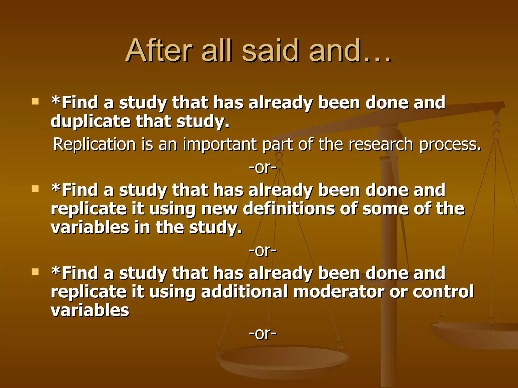 After all said and… *Find a study that has already been done and duplicate that study.  Replication is an important part of the research process.  -or-  *Find a study that has already been done and replicate it using new definitions of some of the variables in the study.  -or-  *Find a study that has already been done and replicate it using additional moderator or control variables  -or-  