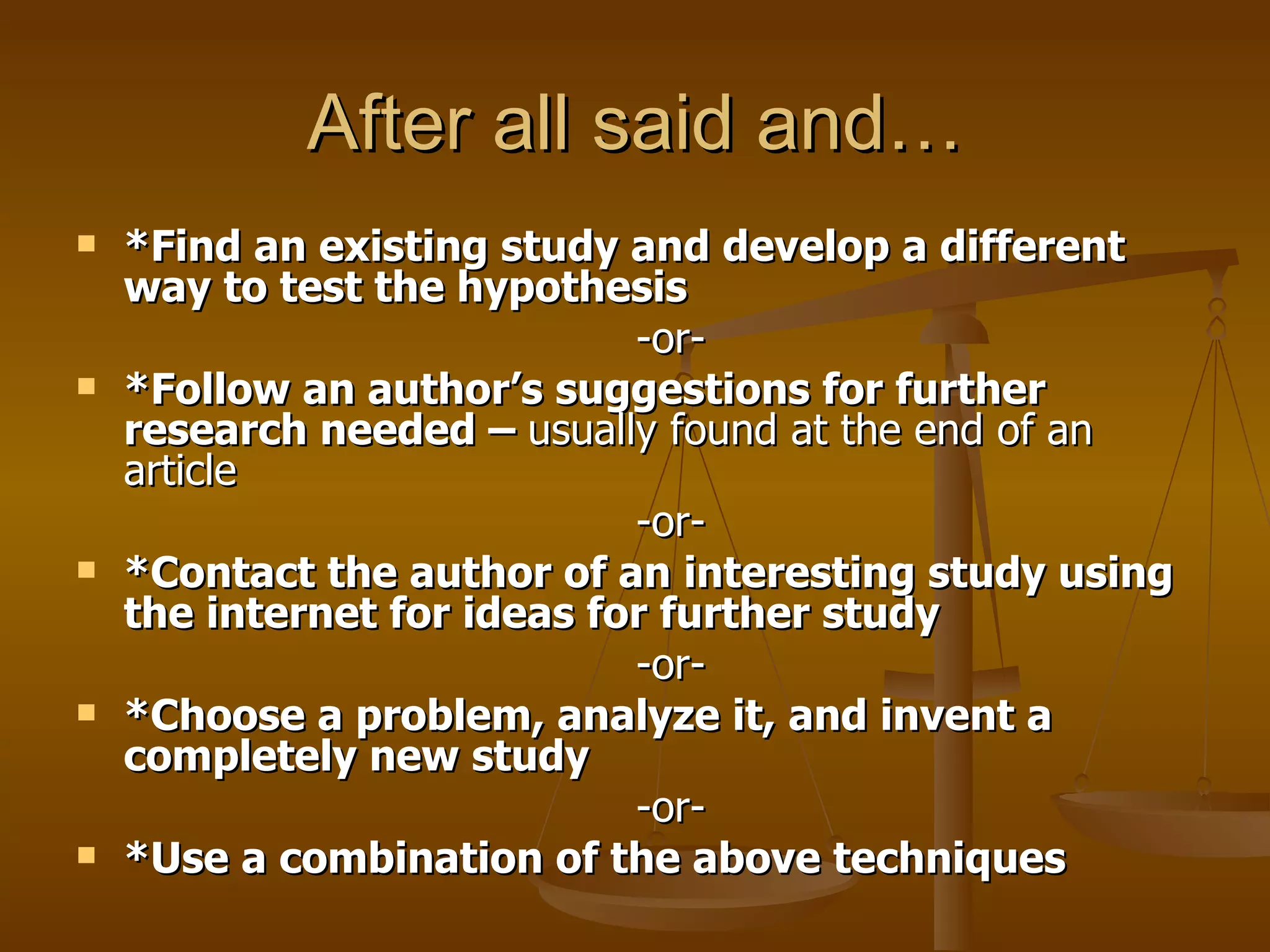 After all said and… *Find an existing study and develop a different way to test the hypothesis  -or-  *Follow an author’s suggestions for further research needed –  usually found at the end of an article  -or-  *Contact the author of an interesting study using the internet for ideas for further study  -or-  *Choose a problem, analyze it, and invent a completely new study  -or-  *Use a combination of the above techniques 