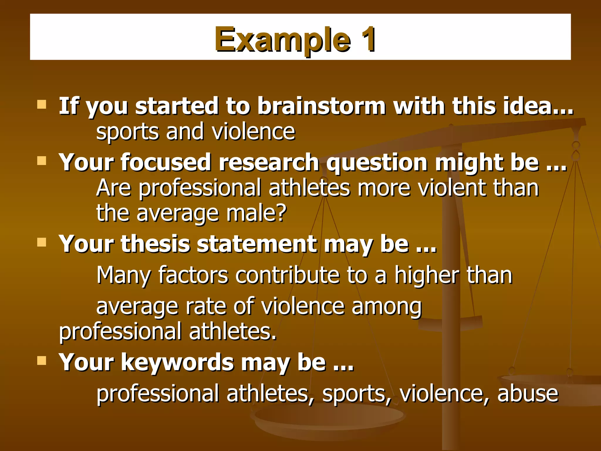 Example 1   If you started to brainstorm with this idea...   sports and violence  Your focused research question might be ...   Are professional athletes more violent than  the average male?  Your thesis statement may be ...   Many factors contribute to a higher than  average rate of violence among  professional athletes.  Your keywords may be ...   professional athletes, sports, violence, abuse  