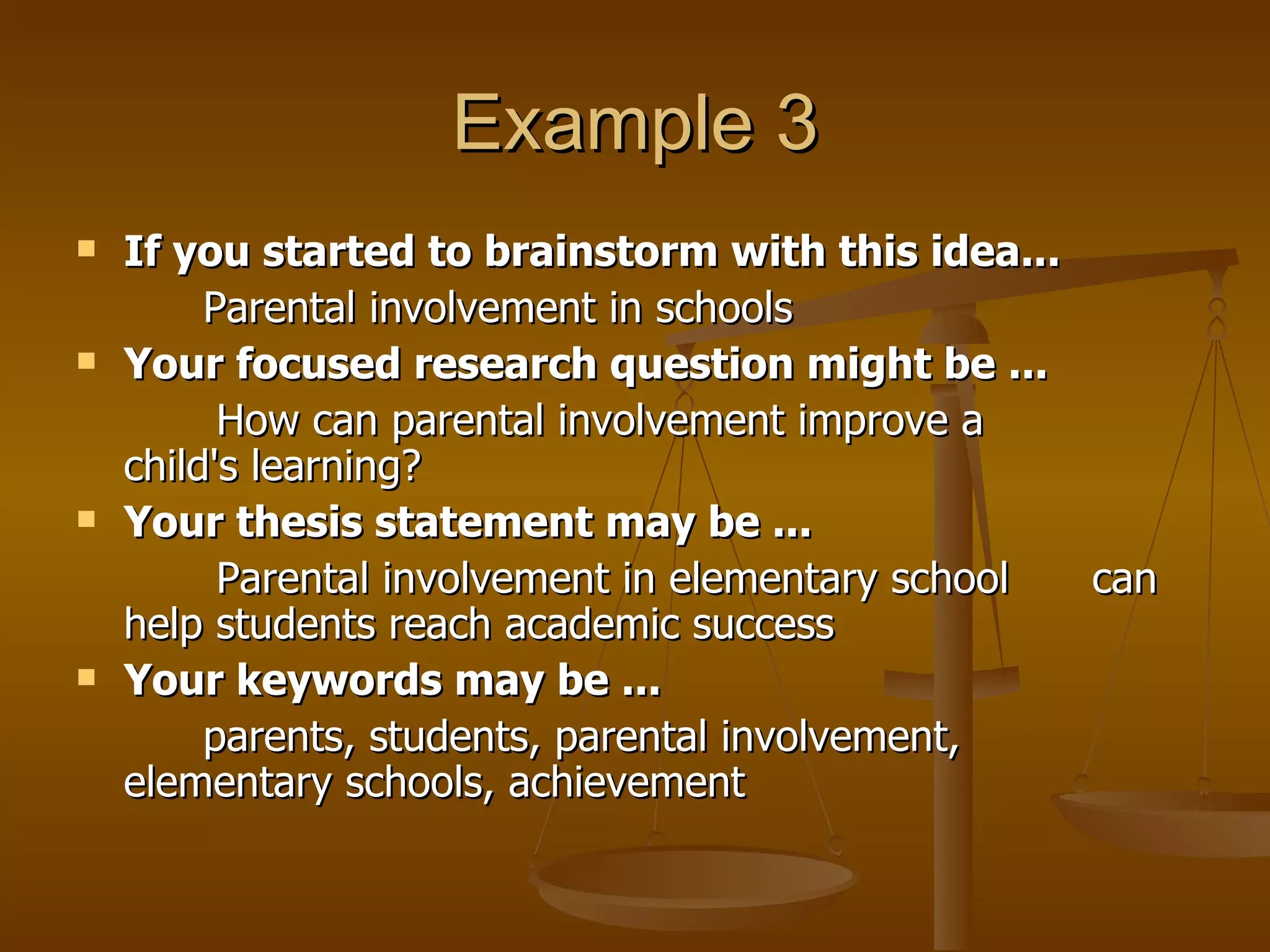 Example 3 If you started to brainstorm with this idea... Parental involvement in schools  Your focused research question might be ...   How can parental involvement improve a  child's learning?  Your thesis statement may be ...     Parental involvement in elementary school  can help students reach academic success  Your keywords may be ...   parents, students, parental involvement,  elementary schools, achievement  