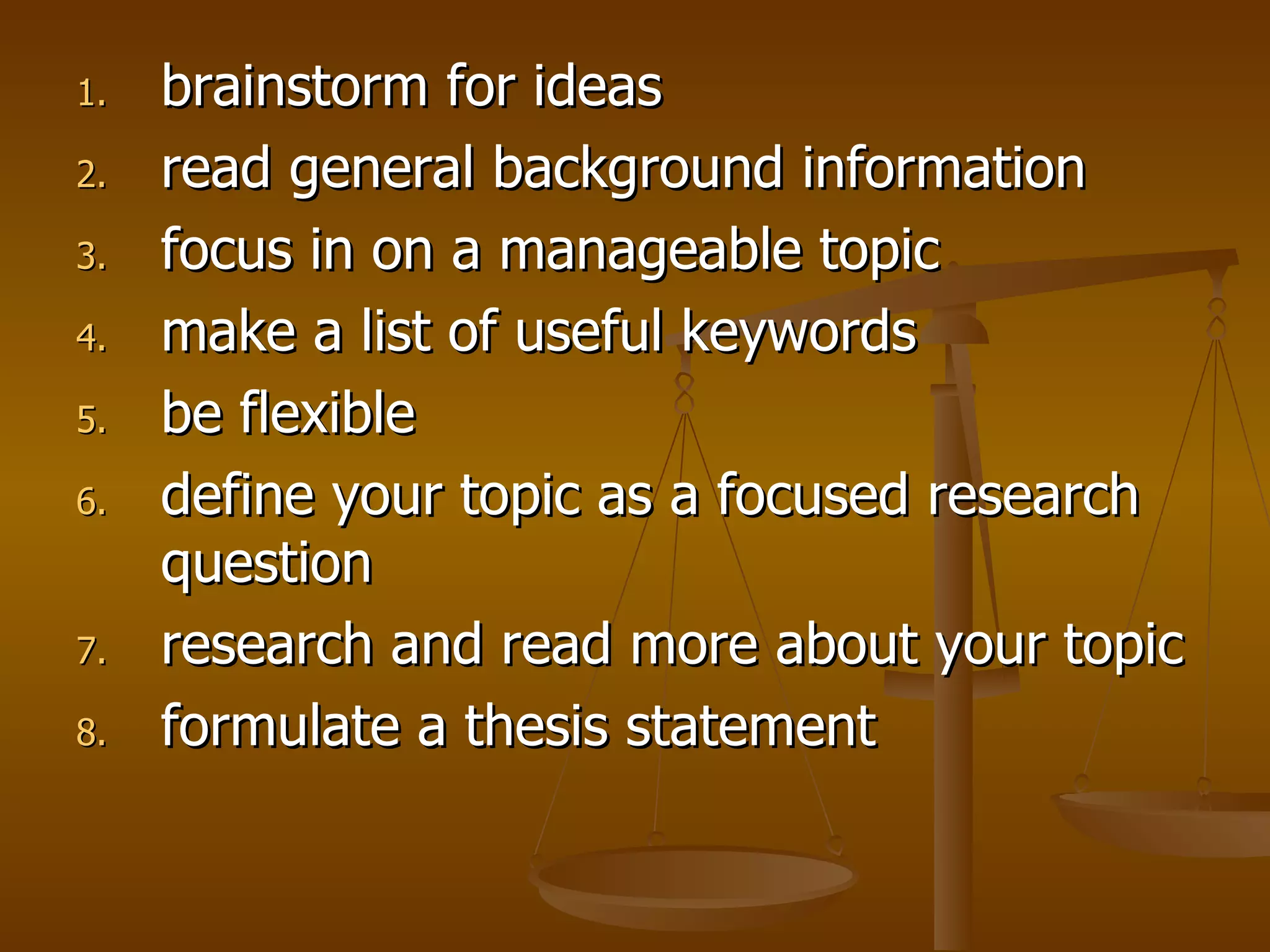 brainstorm for ideas  read general background information  focus in on a manageable topic   make a list of useful keywords   be flexible   define your topic as a focused research question  research and read more about your topic  formulate a thesis statement  