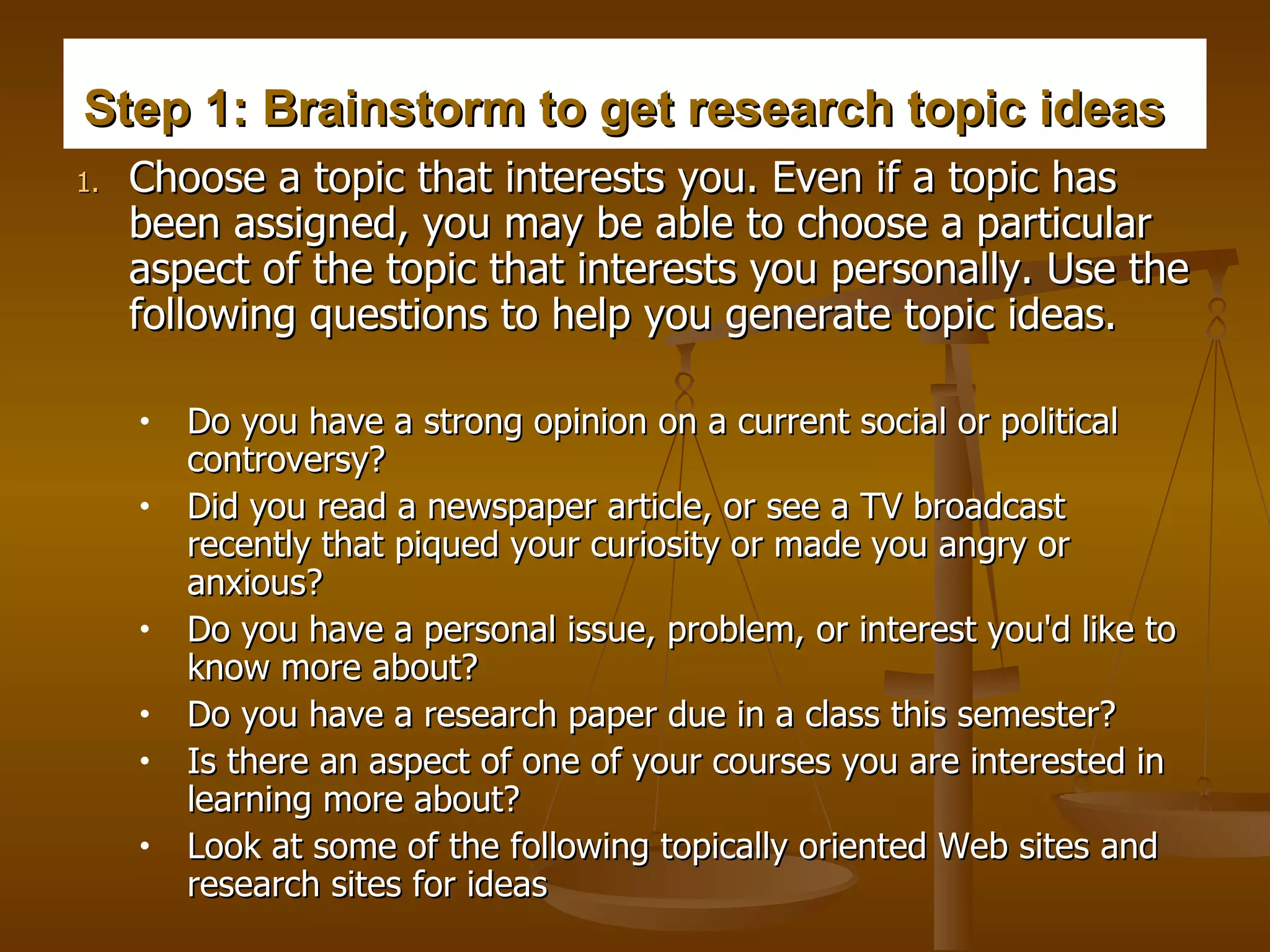 Step 1: Brainstorm to get research topic ideas   Choose a topic that interests you. Even if a topic has been assigned, you may be able to choose a particular aspect of the topic that interests you personally. Use the following questions to help you generate topic ideas.  Do you have a strong opinion on a current social or political controversy?  Did you read a newspaper article, or see a TV broadcast recently that piqued your curiosity or made you angry or anxious?  Do you have a personal issue, problem, or interest you'd like to know more about?  Do you have a research paper due in a class this semester?   Is there an aspect of one of your courses you are interested in learning more about?  Look at some of the following topically oriented Web sites and research sites for ideas  