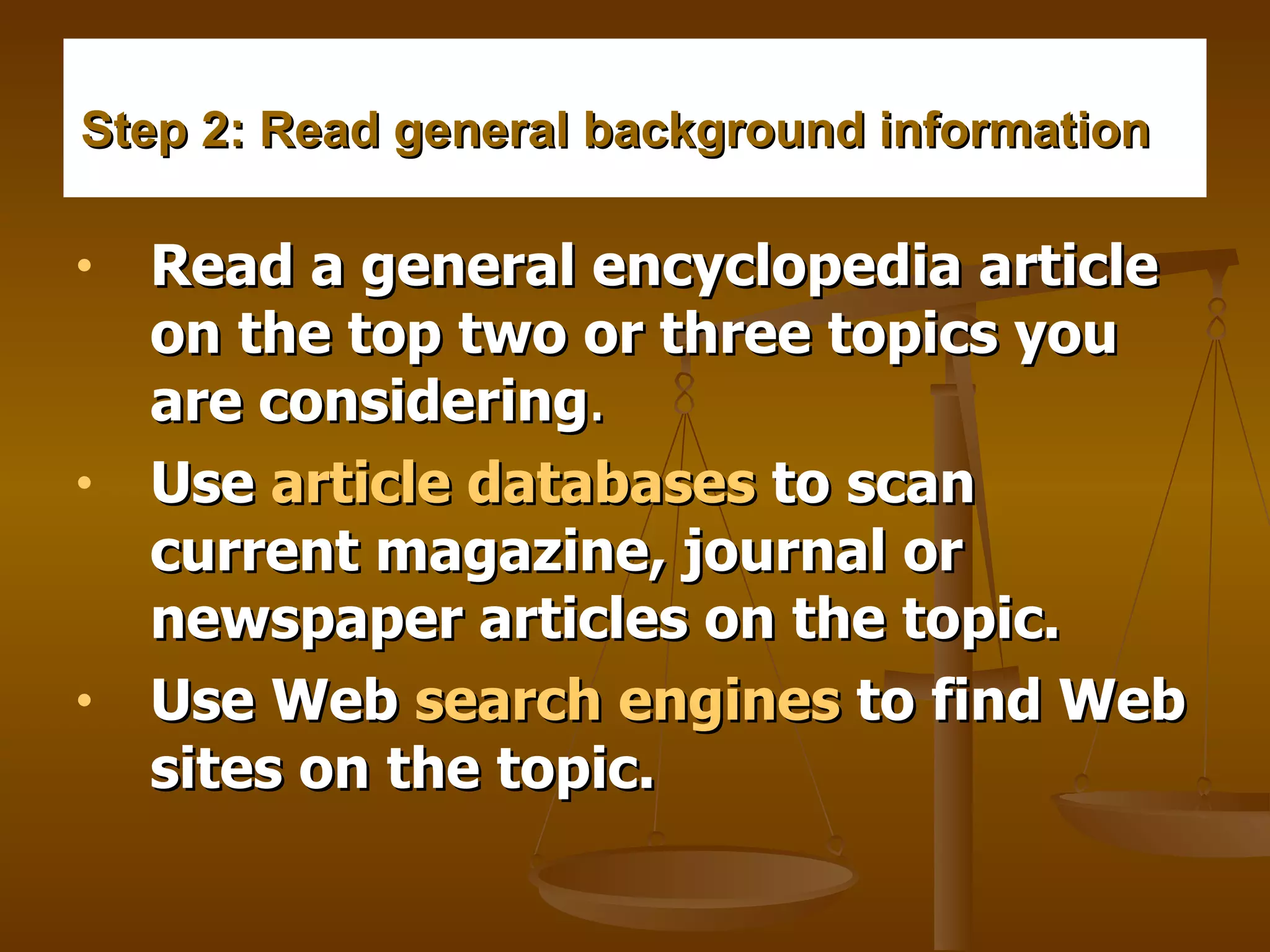 Step 2: Read general background information     Read a general encyclopedia article on the top two or three topics you are considering .    Use  article databases  to scan current magazine, journal or newspaper articles on the topic.     Use Web  search engines  to find Web sites on the topic.   