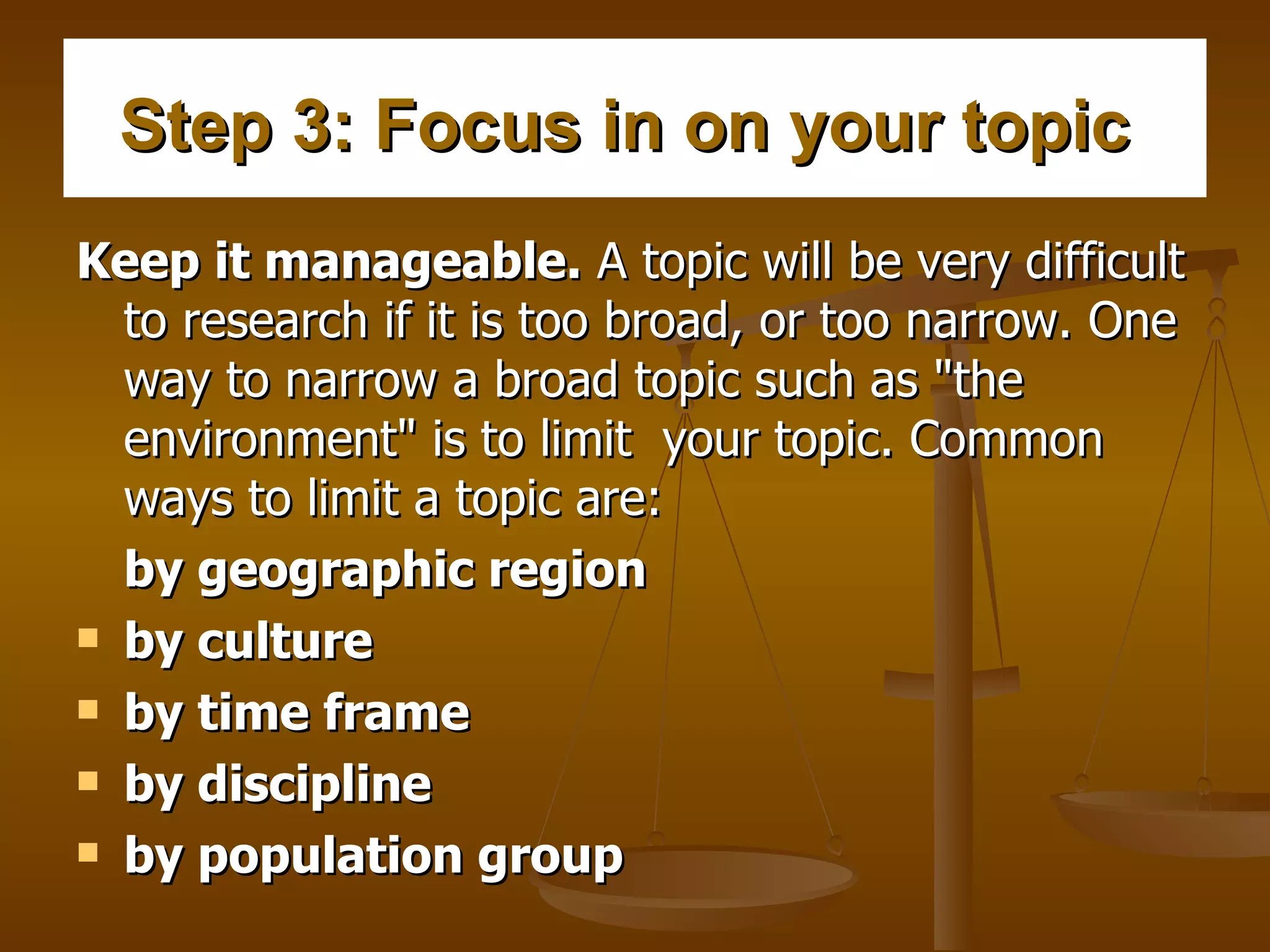 Step 3: Focus in on your topic   Keep it manageable.  A topic will be very difficult to research if it is too broad, or too narrow. One way to narrow a broad topic such as "the environment" is to limit  your topic. Common ways to limit a topic are:   by geographic region  by culture  by time frame     by discipline    by population group     