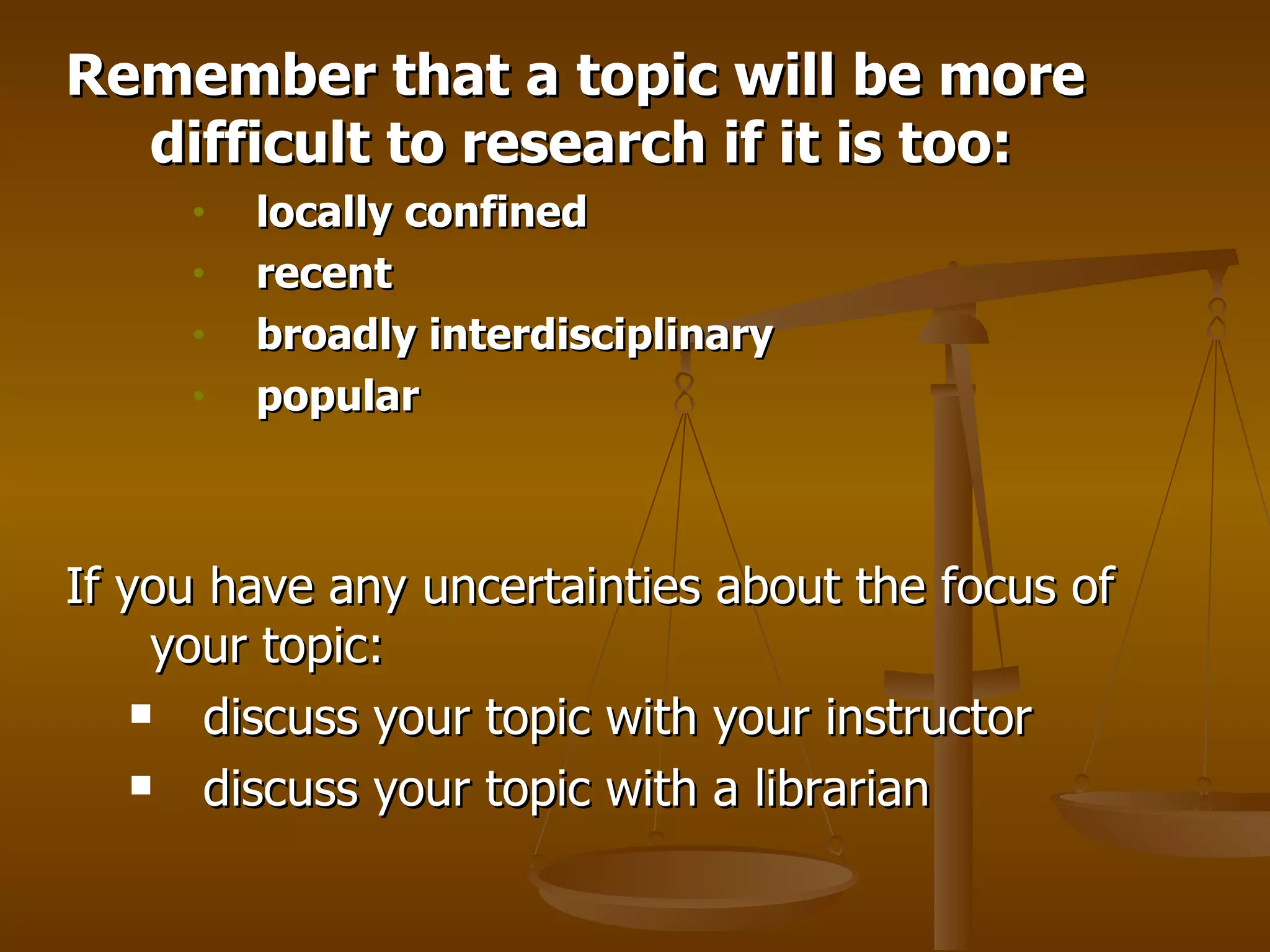 Remember that a topic will be more difficult to research if it is too:  locally confined   recent    broadly interdisciplinary  popular   If you have any uncertainties about the focus of your topic:  discuss your topic with your instructor  discuss your topic with a librarian  