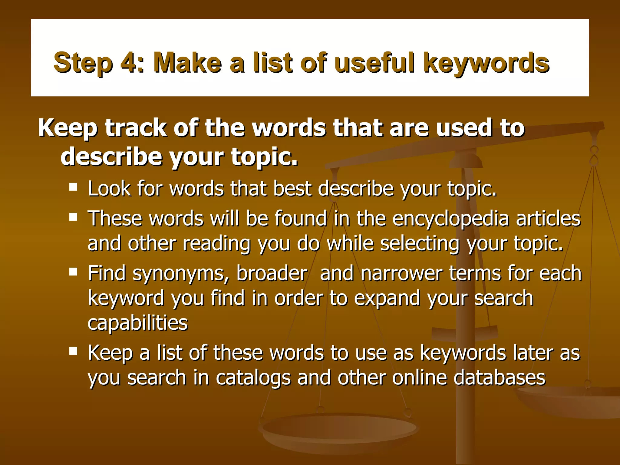 Step 4: Make a list of useful keywords    Keep track of the words that are used to describe your topic.   Look for words that best describe your topic.  These words will be found in the encyclopedia articles and other reading you do while selecting your topic.  Find synonyms, broader  and narrower terms for each keyword you find in order to expand your search capabilities  Keep a list of these words to use as keywords later as you search in catalogs and other online databases  
