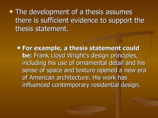 The development of a thesis assumes there is sufficient evidence to support the thesis statement.  For example, a thesis statement could be:  Frank Lloyd Wright's design principles, including his use of ornamental detail and his sense of space and texture opened a new era of American architecture. His work has influenced contemporary residential design.   