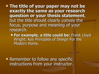The title of your paper may not be exactly the same as your research question or your thesis statement , but the title should clearly convey the focus, purpose and meaning of your research.  For example, a title could be:  Frank Lloyd Wright: Key Principles of Design For the Modern Home. Remember to follow any specific instructions from your instructor.  