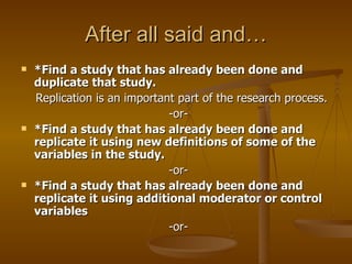 After all said and… *Find a study that has already been done and duplicate that study.  Replication is an important part of the research process.  -or-  *Find a study that has already been done and replicate it using new definitions of some of the variables in the study.  -or-  *Find a study that has already been done and replicate it using additional moderator or control variables  -or-  