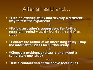 After all said and… *Find an existing study and develop a different way to test the hypothesis  -or-  *Follow an author’s suggestions for further research needed –  usually found at the end of an article  -or-  *Contact the author of an interesting study using the internet for ideas for further study  -or-  *Choose a problem, analyze it, and invent a completely new study  -or-  *Use a combination of the above techniques 
