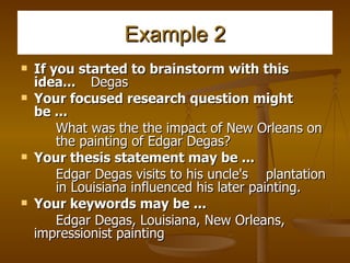 Example 2 If you started to brainstorm with this idea... Degas Your focused research question might be ... What was the the impact of New Orleans on  the painting of Edgar Degas? Your thesis statement may be ...   Edgar Degas visits to his uncle's  plantation  in Louisiana influenced his later painting. Your keywords may be ...   Edgar Degas, Louisiana, New Orleans,  impressionist painting 