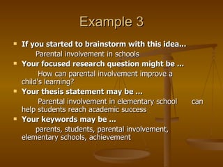 Example 3 If you started to brainstorm with this idea... Parental involvement in schools  Your focused research question might be ...   How can parental involvement improve a  child's learning?  Your thesis statement may be ...     Parental involvement in elementary school  can help students reach academic success  Your keywords may be ...   parents, students, parental involvement,  elementary schools, achievement  