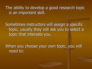 The ability to develop a good research topic is an important skill.  Sometimes instructors will assign a specific topic, usually they will ask you to select a topic that interests you.  When you choose your own topic, you will need to:  