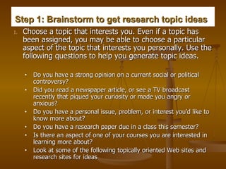 Step 1: Brainstorm to get research topic ideas   Choose a topic that interests you. Even if a topic has been assigned, you may be able to choose a particular aspect of the topic that interests you personally. Use the following questions to help you generate topic ideas.  Do you have a strong opinion on a current social or political controversy?  Did you read a newspaper article, or see a TV broadcast recently that piqued your curiosity or made you angry or anxious?  Do you have a personal issue, problem, or interest you'd like to know more about?  Do you have a research paper due in a class this semester?   Is there an aspect of one of your courses you are interested in learning more about?  Look at some of the following topically oriented Web sites and research sites for ideas  
