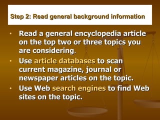 Step 2: Read general background information     Read a general encyclopedia article on the top two or three topics you are considering .    Use  article databases  to scan current magazine, journal or newspaper articles on the topic.     Use Web  search engines  to find Web sites on the topic.   