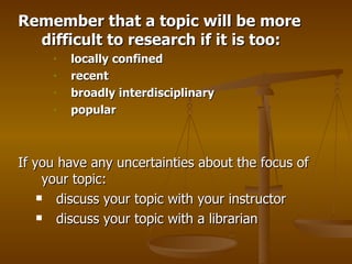 Remember that a topic will be more difficult to research if it is too:  locally confined   recent    broadly interdisciplinary  popular   If you have any uncertainties about the focus of your topic:  discuss your topic with your instructor  discuss your topic with a librarian  