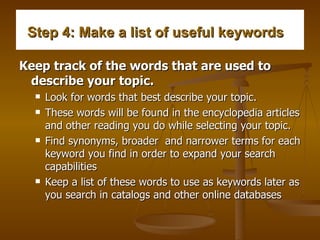 Step 4: Make a list of useful keywords    Keep track of the words that are used to describe your topic.   Look for words that best describe your topic.  These words will be found in the encyclopedia articles and other reading you do while selecting your topic.  Find synonyms, broader  and narrower terms for each keyword you find in order to expand your search capabilities  Keep a list of these words to use as keywords later as you search in catalogs and other online databases  