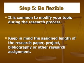 Step 5: Be flexible   It is common to modify your topic during the research process.   Keep in mind the assigned length of the research paper, project, bibliography or other research assignment.   