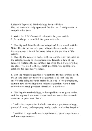 Research Topic and Methodology Form—Unit 4
Use the research study approved for the Unit 2 assignment to
complete this form.
1. Write the APA-formatted reference for your article.
2. Paste the persistent link for your article here.
3. Identify and describe the main topic of the research article.
Note: This is the overall, general topic the researchers are
investigating. It is not the same thing as the purpose of the
article.
4. Identify the research problem the researchers investigated in
the article. In one to two paragraphs, describe a few of the
research findings the researchers report in their literature that
are closely related to the research problem. Use appropriate
citations for secondary sources.
5. List the research question or questions the researchers used.
Make sure these are formed as questions and that they are
answerable using research methods. In one to two paragraphs,
explain how answering these research questions would help
solve the research problem identified in number 4.
6. Identify the methodology, either qualitative or quantitative,
and the approach the researchers used to answer the research
question or questions. Recall:
· Qualitative approaches include case study, phenomenology,
grounded theory, ethnography, and generic qualitative inquiry.
· Quantitative approaches are experimental, quasi-experimental,
and non-experimental.
 