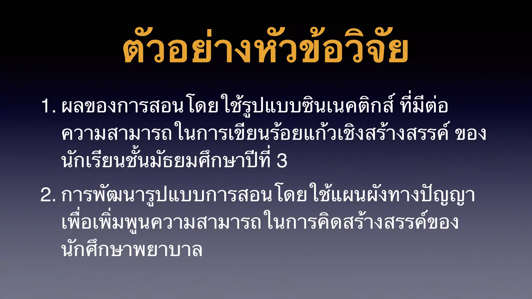 ตัวอย่างหัวข้อวิจัย
1. ผลของการสอนโดยใช้รูปแบบซินเนคติกส์ ที่มีต่อ
ความสามารถในการเขียนร้อยแก้วเชิงสร้างสรรค์ ของ
นักเรียนชั้นมัธยมศึกษาปีที่ 3
2. การพัฒนารูปแบบการสอนโดยใช้แผนผังทางปัญญา
เพื่อเพิ่มพูนความสามารถในการคิดสร้างสรรค์ของ
นักศึกษาพยาบาล
 