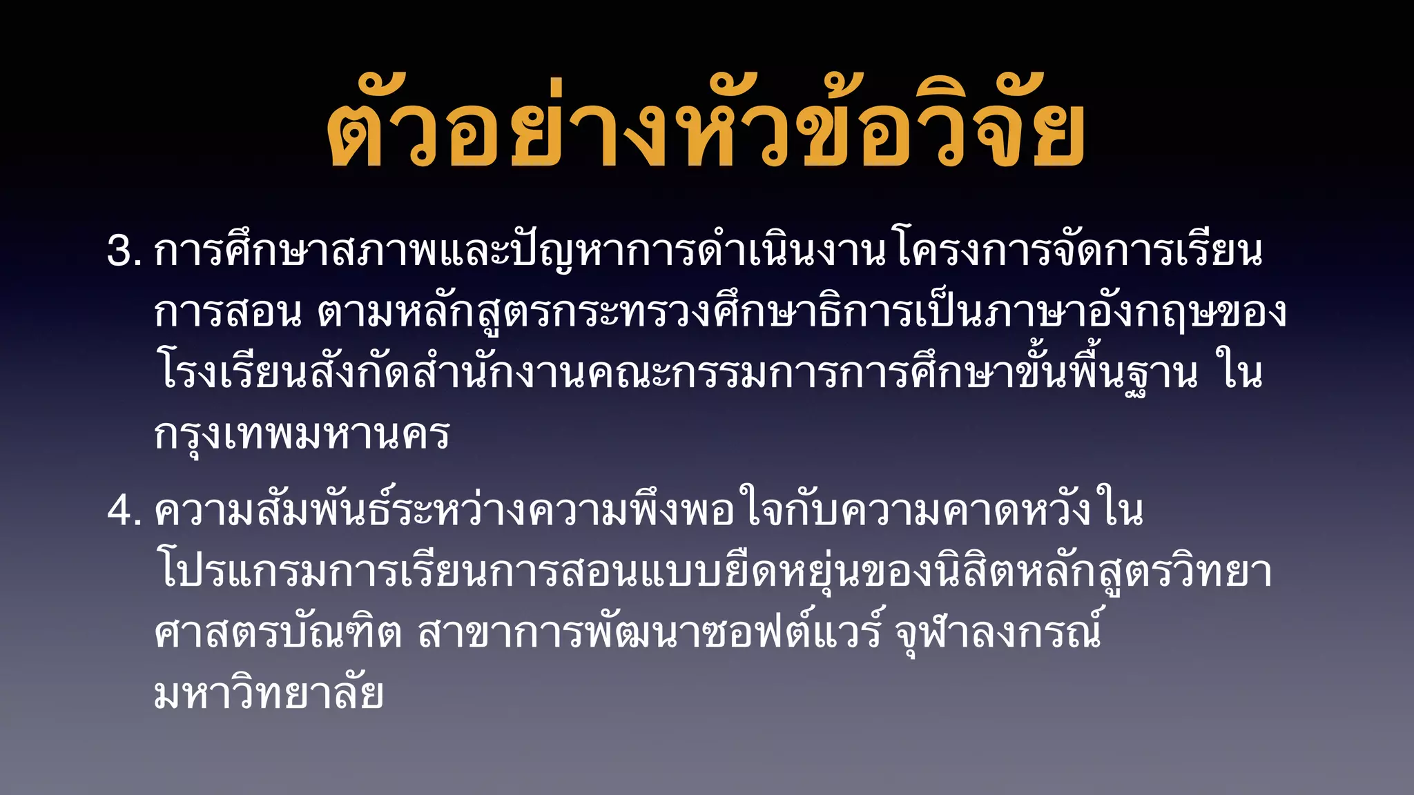 ตัวอย่างหัวข้อวิจัย
3. การศึกษาสภาพและปัญหาการดำเนินงานโครงการจัดการเรียน
การสอน ตามหลักสูตรกระทรวงศึกษาธิการเป็นภาษาอังกฤษของ
โรงเรียนสังกัดสำนักงานคณะกรรมการการศึกษาขั้นพื้นฐาน ใน
กรุงเทพมหานคร
4. ความสัมพันธ์ระหว่างความพึงพอใจกับความคาดหวังใน
โปรแกรมการเรียนการสอนแบบยืดหยุ่นของนิสิตหลักสูตรวิทยา
ศาสตรบัณฑิต สาขาการพัฒนาซอฟต์แวร์ จุฬาลงกรณ์
มหาวิทยาลัย
 