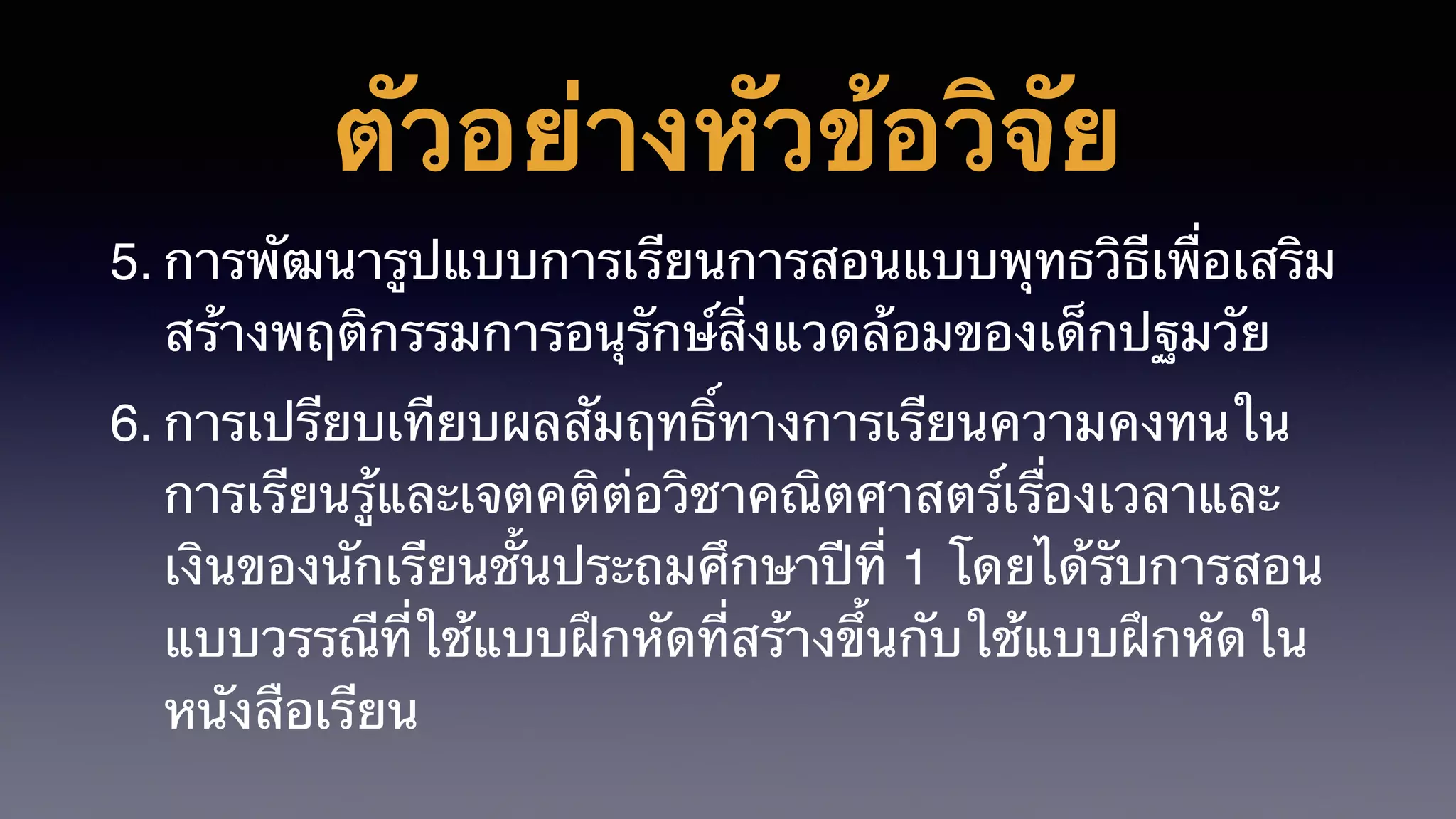 ตัวอย่างหัวข้อวิจัย
5. การพัฒนารูปแบบการเรียนการสอนแบบพุทธวิธีเพื่อเสริม
สร้างพฤติกรรมการอนุรักษ์สิ่งแวดล้อมของเด็กปฐมวัย
6. การเปรียบเทียบผลสัมฤทธิ์ทางการเรียนความคงทนใน
การเรียนรู้และเจตคติต่อวิชาคณิตศาสตร์เรื่องเวลาและ
เงินของนักเรียนชั้นประถมศึกษาปีที่ 1 โดยได้รับการสอน
แบบวรรณีที่ใช้แบบฝึกหัดที่สร้างขึ้นกับใช้แบบฝึกหัดใน
หนังสือเรียน
 