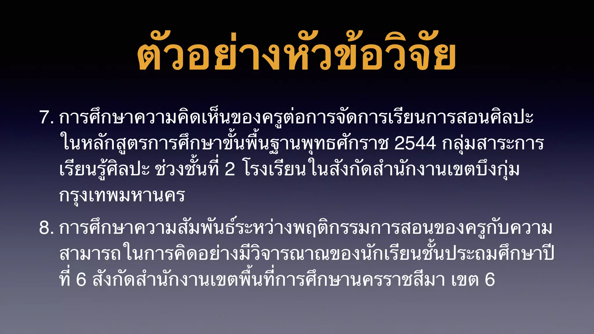 ตัวอย่างหัวข้อวิจัย
7. การศึกษาความคิดเห็นของครูต่อการจัดการเรียนการสอนศิลปะ
ในหลักสูตรการศึกษาขั้นพื้นฐานพุทธศักราช 2544 กลุ่มสาระการ
เรียนรู้ศิลปะ ช่วงชั้นที่ 2 โรงเรียนในสังกัดสำนักงานเขตบึงกุ่ม
กรุงเทพมหานคร
8. การศึกษาความสัมพันธ์ระหว่างพฤติกรรมการสอนของครูกับความ
สามารถในการคิดอย่างมีวิจารณาณของนักเรียนชั้นประถมศึกษาปี
ที่ 6 สังกัดสำนักงานเขตพื้นที่การศึกษานครราชสีมา เขต 6
 