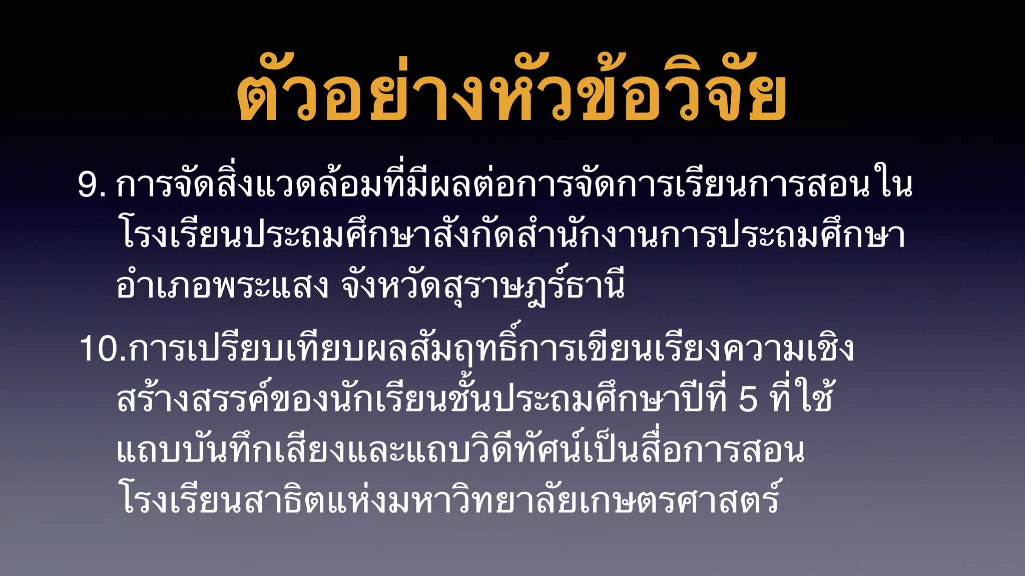 ตัวอย่างหัวข้อวิจัย
9. การจัดสิ่งแวดล้อมที่มีผลต่อการจัดการเรียนการสอนใน
โรงเรียนประถมศึกษาสังกัดสำนักงานการประถมศึกษา
อำเภอพระแสง จังหวัดสุราษฎร์ธานี
10.การเปรียบเทียบผลสัมฤทธิ์การเขียนเรียงความเชิง
สร้างสรรค์ของนักเรียนชั้นประถมศึกษาปีที่ 5 ที่ใช้
แถบบันทึกเสียงและแถบวิดีทัศน์เป็นสื่อการสอน
โรงเรียนสาธิตแห่งมหาวิทยาลัยเกษตรศาสตร์
 