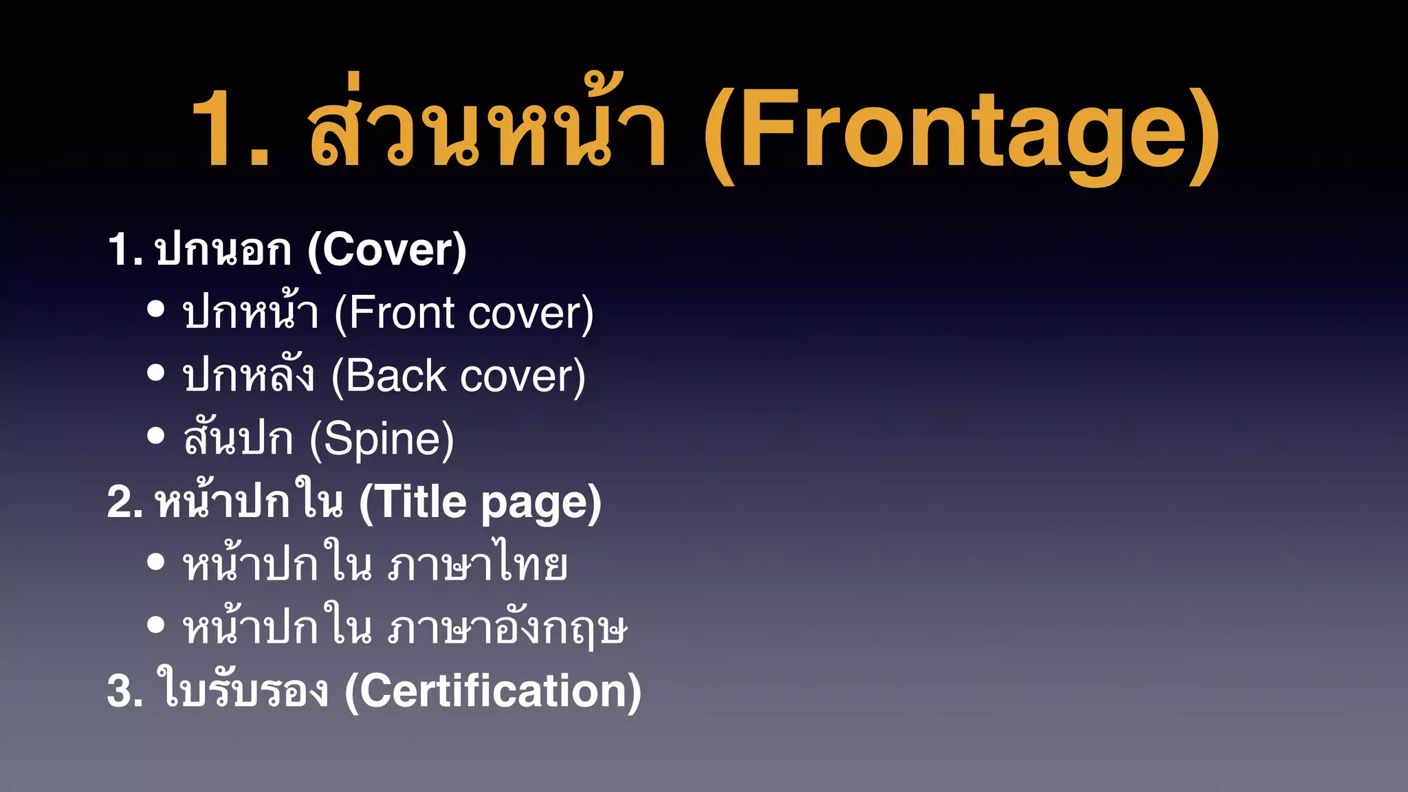 1. ส่วนหน้า (Frontage)
1. ปกนอก (Cover)
• ปกหน้า (Front cover)
• ปกหลัง (Back cover)
• สันปก (Spine)
2. หน้าปกใน (Title page)
• หน้าปกใน ภาษาไทย
• หน้าปกใน ภาษาอังกฤษ
3. ใบรับรอง (Certiﬁcation)
 