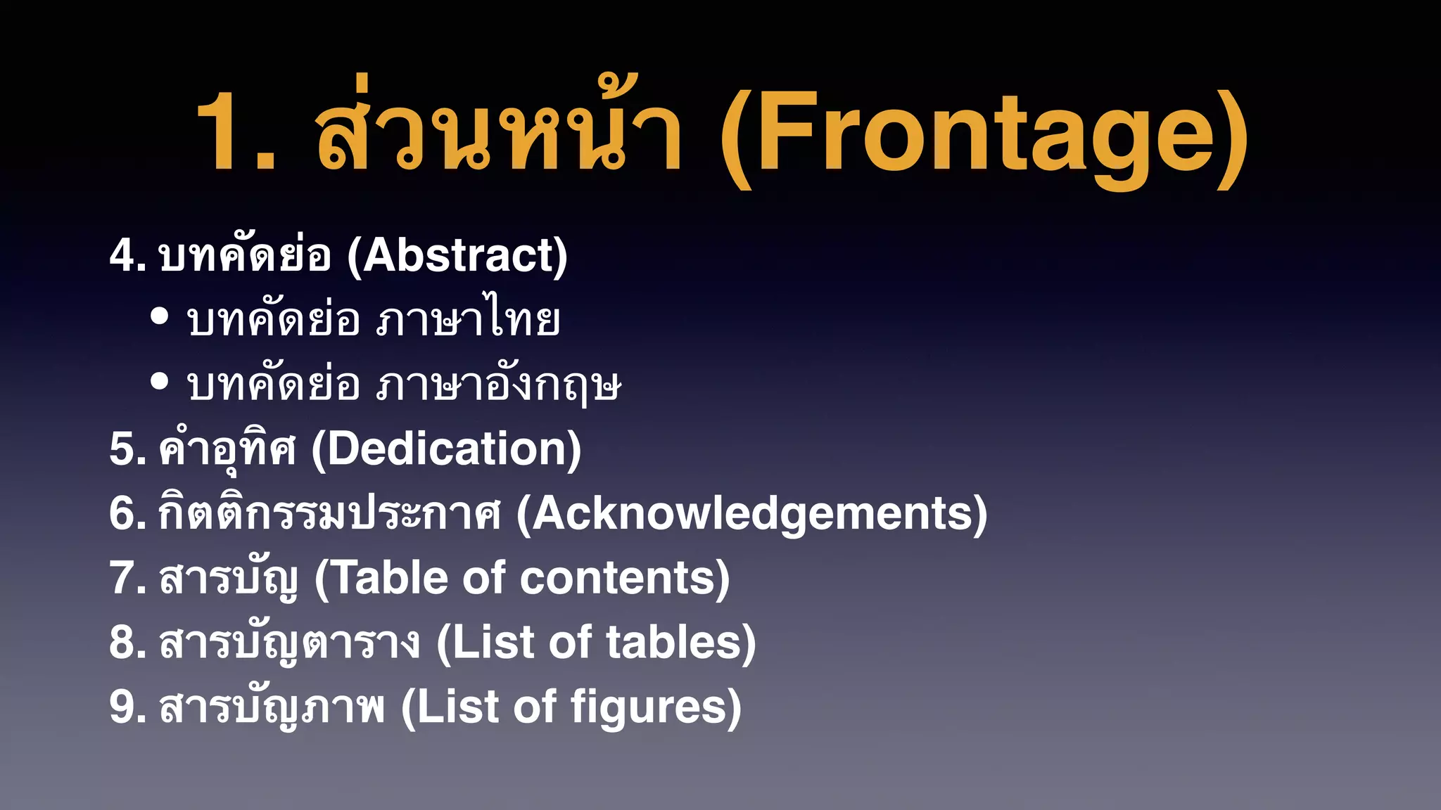 1. ส่วนหน้า (Frontage)
4. บทคัดย่อ (Abstract)
• บทคัดย่อ ภาษาไทย
• บทคัดย่อ ภาษาอังกฤษ
5. คําอุทิศ (Dedication)
6. กิตติกรรมประกาศ (Acknowledgements)
7. สารบัญ (Table of contents)
8. สารบัญตาราง (List of tables)
9. สารบัญภาพ (List of ﬁgures)
 