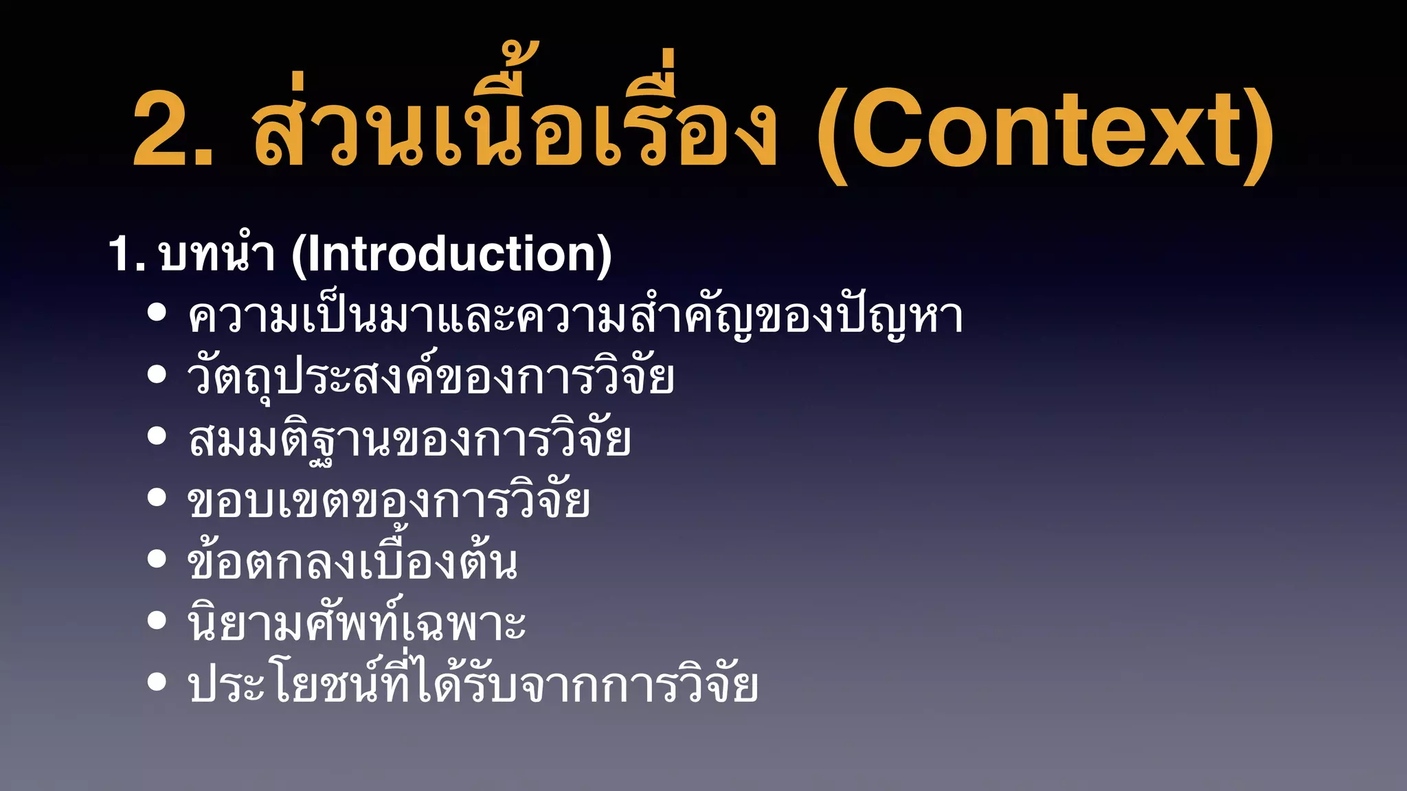 2. ส่วนเนื้อเรื่อง (Context)
1. บทนํา (Introduction)
• ความเป็นมาและความสําคัญของปัญหา
• วัตถุประสงค์ของการวิจัย
• สมมติฐานของการวิจัย
• ขอบเขตของการวิจัย
• ข้อตกลงเบื้องต้น
• นิยามศัพท์เฉพาะ
• ประโยชน์ที่ได้รับจากการวิจัย
 