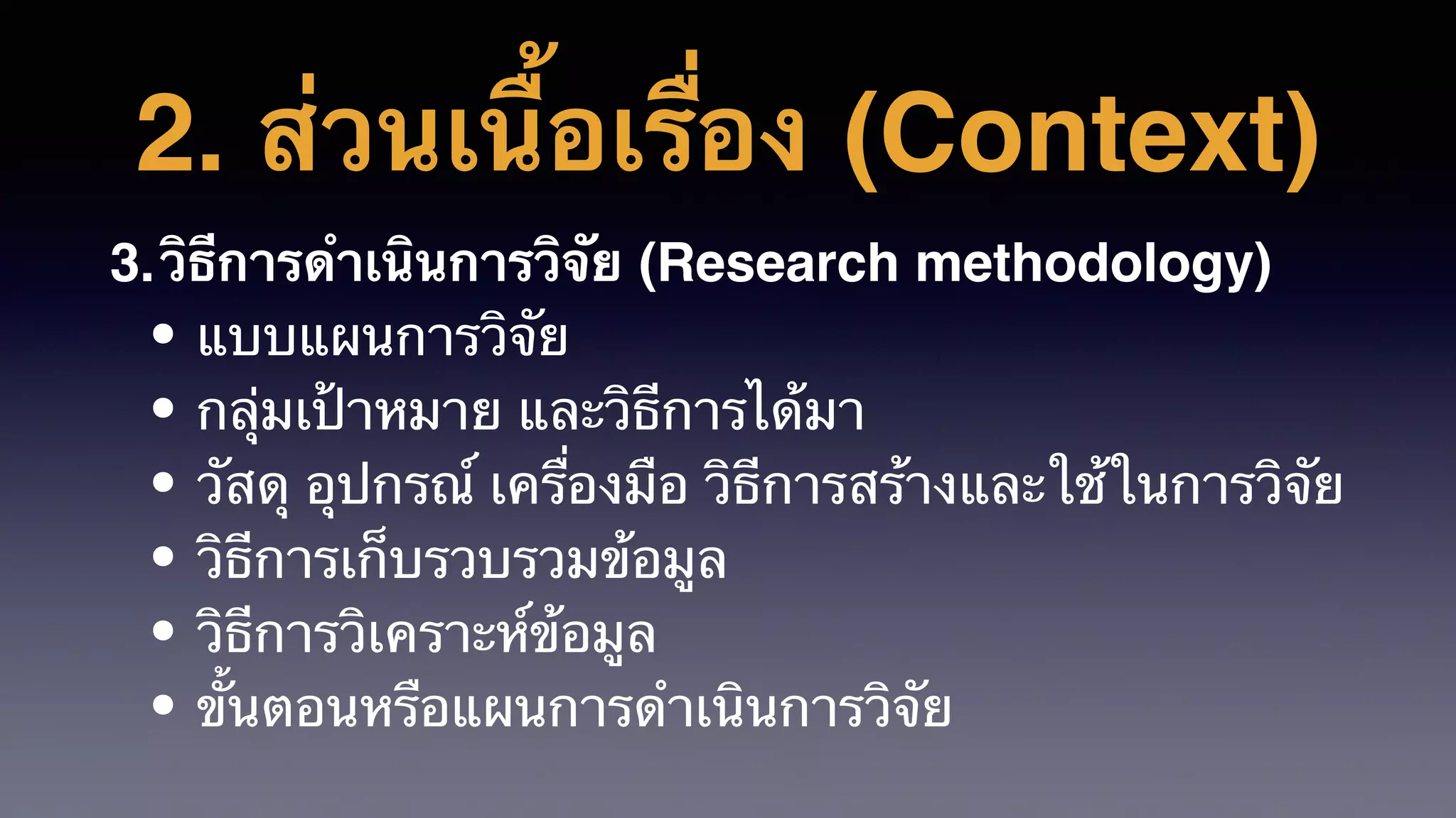 2. ส่วนเนื้อเรื่อง (Context)
3.วิธีการดําเนินการวิจัย (Research methodology)
• แบบแผนการวิจัย
• กลุ่มเป้าหมาย และวิธีการได้มา
• วัสดุ อุปกรณ์ เครื่องมือ วิธีการสร้างและใช้ในการวิจัย
• วิธีการเก็บรวบรวมข้อมูล
• วิธีการวิเคราะห์ข้อมูล
• ขั้นตอนหรือแผนการดําเนินการวิจัย
 