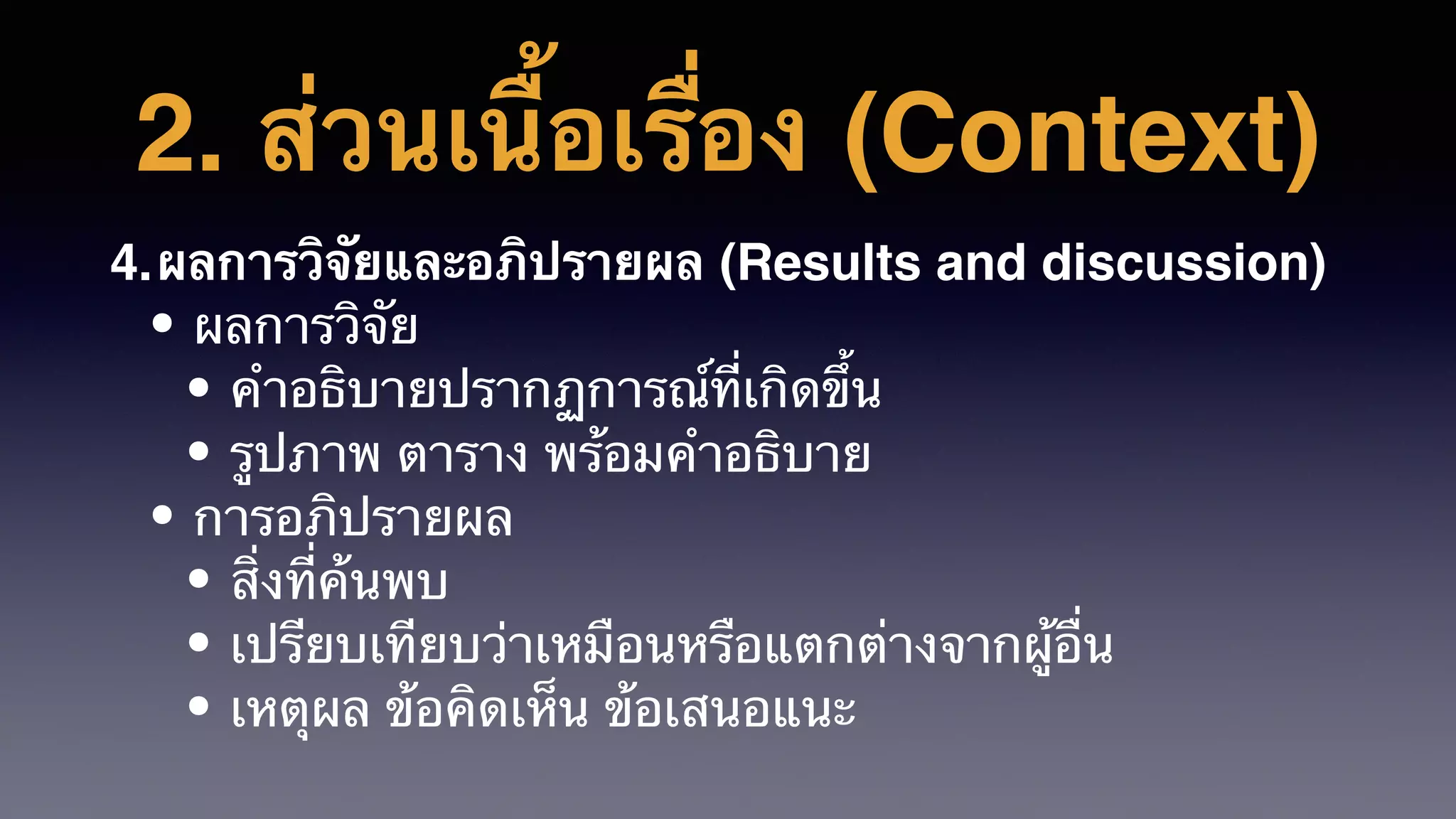2. ส่วนเนื้อเรื่อง (Context)
4.ผลการวิจัยและอภิปรายผล (Results and discussion)
• ผลการวิจัย
• คำอธิบายปรากฏการณ์ที่เกิดขึ้น
• รูปภาพ ตาราง พร้อมคําอธิบาย
• การอภิปรายผล
• สิ่งที่ค้นพบ
• เปรียบเทียบว่าเหมือนหรือแตกต่างจากผู้อื่น
• เหตุผล ข้อคิดเห็น ข้อเสนอแนะ
 