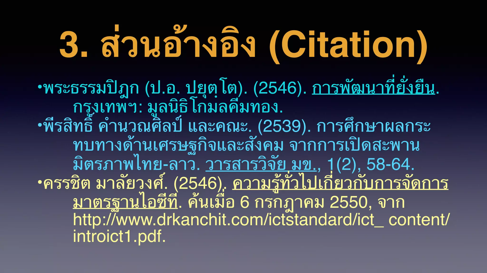 3. ส่วนอ้างอิง (Citation)
•พระธรรมปิฎก (ป.อ. ปยุตฺโต). (2546). การพัฒนาที่ยั่งยืน.
กรุงเทพฯ: มูลนิธิโกมลคีมทอง.
•พีรสิทธิ์ คํานวณศิลป์ และคณะ. (2539). การศึกษาผลกระ
ทบทางด้านเศรษฐกิจและสังคม จากการเปิดสะพาน
มิตรภาพไทย-ลาว. วารสารวิจัย มข., 1(2), 58-64.
•ครรชิต มาลัยวงศ์. (2546). ความรู้ทั่วไปเกี่ยวกับการจัดการ
มาตรฐานไอซีที. ค้นเมื่อ 6 กรกฎาคม 2550, จาก
http://www.drkanchit.com/ictstandard/ict_ content/
introict1.pdf.
 