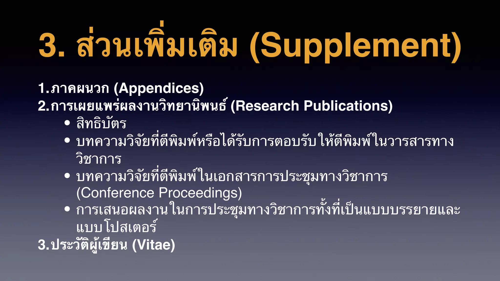 3. ส่วนเพิ่มเติม (Supplement)
1.ภาคผนวก (Appendices)
2.การเผยแพร่ผลงานวิทยานิพนธ์ (Research Publications)
• สิทธิบัตร
• บทความวิจัยที่ตีพิมพ์หรือได้รับการตอบรับให้ตีพิมพ์ในวารสารทาง
วิชาการ
• บทความวิจัยที่ตีพิมพ์ในเอกสารการประชุมทางวิชาการ
(Conference Proceedings)
• การเสนอผลงานในการประชุมทางวิชาการทั้งที่เป็นแบบบรรยายและ
แบบโปสเตอร์
3.ประวัติผู้เขียน (Vitae)
 