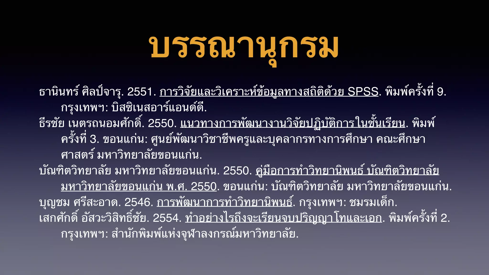 บรรณานุกรม
ธานินทร์ ศิลป์จารุ. 2551. การวิจัยและวิเคราะห์ข้อมูลทางสถิติด้วย SPSS. พิมพ์ครั้งที่ 9.
กรุงเทพฯ: บิสซิเนสอาร์แอนด์ดี.
ธีรชัย เนตรถนอมศักดิ์. 2550. แนวทางการพัฒนางานวิจัยปฏิบัติการในชั้นเรียน. พิมพ์
ครั้งที่ 3. ขอนแก่น: ศูนย์พัฒนาวิชาชีพครูและบุคลากรทางการศึกษา คณะศึกษา
ศาสตร์ มหาวิทยาลัยขอนแก่น.
บัณฑิตวิทยาลัย มหาวิทยาลัยขอนแก่น. 2550. คู่มือการทำวิทยานิพนธ์ บัณฑิตวิทยาลัย
มหาวิทยาลัยขอนแก่น พ.ศ. 2550. ขอนแก่น: บัณฑิตวิทยาลัย มหาวิทยาลัยขอนแก่น.
บุญชม ศรีสะอาด. 2546. การพัฒนาการทำวิทยานิพนธ์. กรุงเทพฯ: ชมรมเด็ก.
เสกศักดิ์ อัสวะวิสิทธิ์ชัย. 2554. ทำอย่างไรถึงจะเรียนจบปริญญาโทและเอก. พิมพ์ครั้งที่ 2.
กรุงเทพฯ: สำนักพิมพ์แห่งจุฬาลงกรณ์มหาวิทยาลัย.
 