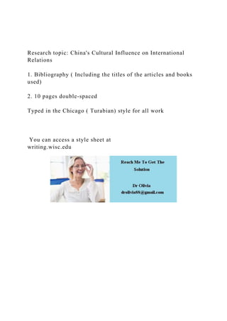 Research topic: China's Cultural Influence on International
Relations
1. Bibliography ( Including the titles of the articles and books
used)
2. 10 pages double-spaced
Typed in the Chicago ( Turabian) style for all work
You can access a style sheet at
writing.wisc.edu
 