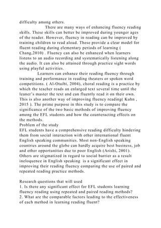 difficulty among others.
There are many ways of enhancing fluency reading
skills. These skills can better be improved during younger ages
of the reader. However, fluency in reading can be improved by
training children to read aloud. These provide a clear model for
fluent reading during elementary periods of learning (
Chang,2010) . Fluency can also be enhanced when learners
listens to an audio recording and systematically listening along
the audio. It can also be attained through practice sight words
using playful activities.
Learners can enhance their reading fluency through
training and performance in reading theaters or spoken word
competitions. ( Al-Otaibi, 2004), choral reading is a practice by
which the teacher reads an enlarged text several time until the
leaner’s master the text and can fluently read it on their own.
This is also another way of improving fluency reading( Kuhn ,
2015 ). The prime purpose in this study is to compare the
significance of the two basic methods of improving fluency
among the EFL students and how the counteracting effects on
the methods.
Problem of the study
EFL students have a comprehensive reading difficulty hindering
them from social interaction with other international fluent
English speaking communities. Most non-English speaking
countries around the globe can hardly acquire best business, job
and other opportunities due to poor English (Arishi, 2001).
Others are stigmatized in regard to social barrier as a result
ineloquence in English speaking is a significant effect in
improving their reading fluency comparing the use of paired and
repeated reading practice methods.
Research questions that will used
1. Is there any significant effect for EFL students learning
fluency reading using repeated and paired reading methods?
2. What are the comparable factors leading to the effectiveness
of each method in learning reading fluent?
 