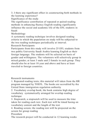 3. I there any significant effect in counteracting both methods in
the learning experience?
Significance of the study
The significance contribution of repeated or paired reading
methods in enhancing fluency English reading significantly
influence the social and academic life of the EFL students in
Saudi
Methodology
A systematic reading technique involves designed reading
criteria in which the population on study will be subjected to
the two reading techniques periodically at interval.
Research Participants
Participants from this study will involve 25 EFL students from
two public University Saudi Arabia learning English as their
foreign language. The students will be selected on basis of
gender and willingness. The volunteers will selectively group in
mixed gender; at least 3 male and 2 female in each group. They
should also be at least 18 year and above and have at least
traveled to foreign countries.
Research instruments
1. Repeated reading texts; this material will taken from the RR
program managed by TOEFL. The books are accredited by the
United State immigration regulation authority
2. Vocabulary overlap book; the book contains high degree of
vocabulary systematically arranged for overlap reading
technique
3. Stopwatch; a stopwatch will be used to measure the time
taken for reading each text. Each text will be timed basing on
vocabulary content and the length of the text
4. Reading screen; the reading text will be projected on the
screen for group reading
Procedure
The research project will be conducted in 12 learning weeks
 