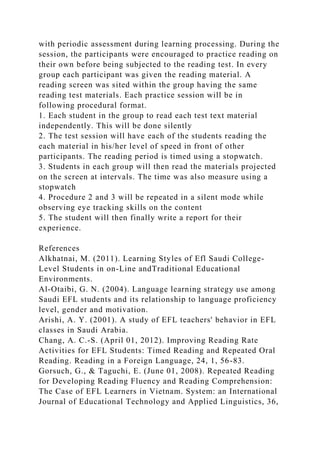 with periodic assessment during learning processing. During the
session, the participants were encouraged to practice reading on
their own before being subjected to the reading test. In every
group each participant was given the reading material. A
reading screen was sited within the group having the same
reading test materials. Each practice session will be in
following procedural format.
1. Each student in the group to read each test text material
independently. This will be done silently
2. The test session will have each of the students reading the
each material in his/her level of speed in front of other
participants. The reading period is timed using a stopwatch.
3. Students in each group will then read the materials projected
on the screen at intervals. The time was also measure using a
stopwatch
4. Procedure 2 and 3 will be repeated in a silent mode while
observing eye tracking skills on the content
5. The student will then finally write a report for their
experience.
References
Alkhatnai, M. (2011). Learning Styles of Efl Saudi College-
Level Students in on-Line andTraditional Educational
Environments.
Al-Otaibi, G. N. (2004). Language learning strategy use among
Saudi EFL students and its relationship to language proficiency
level, gender and motivation.
Arishi, A. Y. (2001). A study of EFL teachers' behavior in EFL
classes in Saudi Arabia.
Chang, A. C.-S. (April 01, 2012). Improving Reading Rate
Activities for EFL Students: Timed Reading and Repeated Oral
Reading. Reading in a Foreign Language, 24, 1, 56-83.
Gorsuch, G., & Taguchi, E. (June 01, 2008). Repeated Reading
for Developing Reading Fluency and Reading Comprehension:
The Case of EFL Learners in Vietnam. System: an International
Journal of Educational Technology and Applied Linguistics, 36,
 