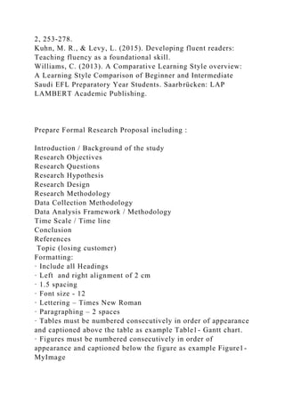 2, 253-278.
Kuhn, M. R., & Levy, L. (2015). Developing fluent readers:
Teaching fluency as a foundational skill.
Williams, C. (2013). A Comparative Learning Style overview:
A Learning Style Comparison of Beginner and Intermediate
Saudi EFL Preparatory Year Students. Saarbrücken: LAP
LAMBERT Academic Publishing.
Prepare Formal Research Proposal including :
Introduction / Background of the study
Research Objectives
Research Questions
Research Hypothesis
Research Design
Research Methodology
Data Collection Methodology
Data Analysis Framework / Methodology
Time Scale / Time line
Conclusion
References
Topic (losing customer)
Formatting:
· Include all Headings
· Left and right alignment of 2 cm
· 1.5 spacing
· Font size - 12
· Lettering – Times New Roman
· Paragraphing – 2 spaces
· Tables must be numbered consecutively in order of appearance
and captioned above the table as example Table1- Gantt chart.
· Figures must be numbered consecutively in order of
appearance and captioned below the figure as example Figure1-
MyImage
 