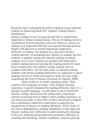 Research topic: Comparing the effect of paired versus repeated
reading on improving Saudi EFL students' reading fluency.
Introduction
Fluency reading in one of acquired skill that is significantly
important in formal communication. The art of reading involves
coordination of brain functions and eyes. However, fluency in
reading is an improved skill that can acquired through practice.
People with physical or mental impairment might have
difficulty in reading. All students in a class have distinct
reading abilities. In prompting their fluency in reading, the two
methods is applied; paired and repeated reading. In paired
reading, two or more students are grouped and subjected to
similar reading material assessing the reading pattern for each.
Every student here will exhibit a unique reading style to
compete with others. On the other hand, in repeated reading,
students with fluency reading difficulties are subjected to repeat
reading exercise in which assessment in done on every stage
acquainting the level of fluency (Gorsuch, & Taguchi, 2008).
Saudi Arabia is an Arabic speaking nation. Their
countries first language is Arabic. Their English learning
experience is greatly hampered by reading difficulty since it’s a
foreign (second) language. A study done in one of Saudi EFL
teachers college showed that the student had a significant
interest in learning how to improve their reading experience. It
was discovered that, at least 20% of those interested in English,
had a significant competitive experience in acquiring the
standard rate of fluency in reading (Williams, 2013). Some of
the factors highlighted as leading impediment to the improved
fluency reading were; difficulty in understanding the meaning
of the text, spelling and pronunciation problems, difficulty in
scanning and skimming, limited vocabulary, syntactic parsing
 