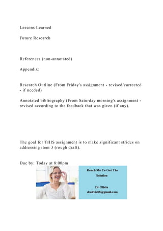 Lessons Learned
Future Research
References (non-annotated)
Appendix:
Research Outline (From Friday's assignment - revised/corrected
- if needed)
Annotated bibliography (From Saturday morning's assignment -
revised according to the feedback that was given (if any).
The goal for THIS assignment is to make significant strides on
addressing item 3 (rough draft).
Due by: Today at 8:00pm
 