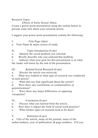 Research Topic:
Effects of Early Sexual Abuse.
Create a power point presentation using the outline below to
present some info about your research article.
I suggest your power point presentation contain the following:
I. Title Page (2pts)
a. Your Name & major course of study
II. Topic Introduction (6 pts)
a. Identify the social problem you selected.
b. Briefly describe why you selected that problem.
c. Indicate what your goal for this presentation is or what
the reader will know by the end of the presentation.
III. Related Social Research (8 pts)
a. Discuss the article you retrieved.
b. What was studied or what type of research was conducted
in each article?
c. What did you find significant about the article?
d. Were there any correlations or commonalities or
generalizations?
e. Were there any major differences or opposing
viewpoints?
IV. Conclusion (8 pts)
a. Discuss what you learned from the article.
b. How does it impact the field of social work practice?
c. What further types of research need to be done?
V. Reference (6 pts)
a. Title of the article, name of the journal, name of the
author/authors, year of publication, & page numbers. ß If you
 