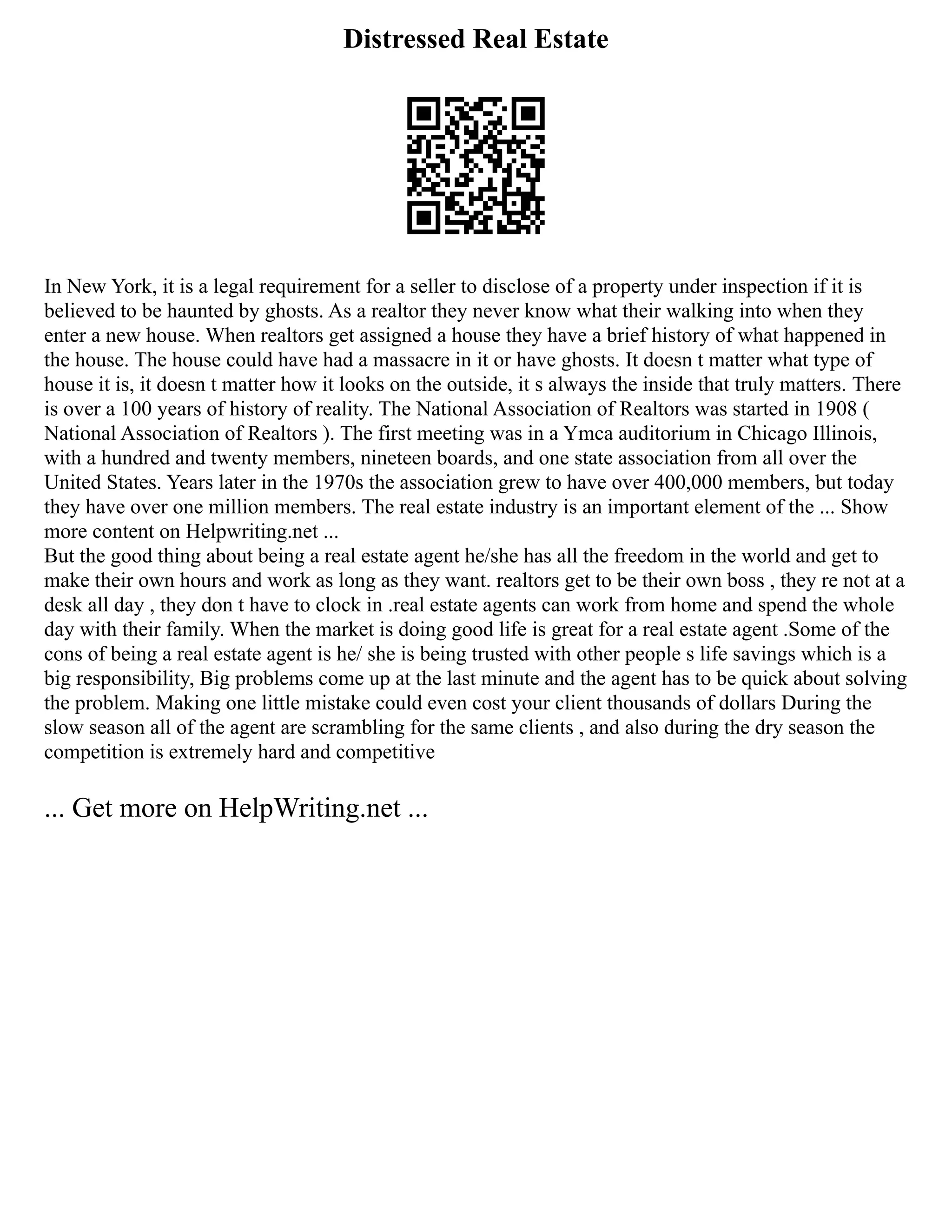 Distressed Real Estate
In New York, it is a legal requirement for a seller to disclose of a property under inspection if it is
believed to be haunted by ghosts. As a realtor they never know what their walking into when they
enter a new house. When realtors get assigned a house they have a brief history of what happened in
the house. The house could have had a massacre in it or have ghosts. It doesn t matter what type of
house it is, it doesn t matter how it looks on the outside, it s always the inside that truly matters. There
is over a 100 years of history of reality. The National Association of Realtors was started in 1908 (
National Association of Realtors ). The first meeting was in a Ymca auditorium in Chicago Illinois,
with a hundred and twenty members, nineteen boards, and one state association from all over the
United States. Years later in the 1970s the association grew to have over 400,000 members, but today
they have over one million members. The real estate industry is an important element of the ... Show
more content on Helpwriting.net ...
But the good thing about being a real estate agent he/she has all the freedom in the world and get to
make their own hours and work as long as they want. realtors get to be their own boss , they re not at a
desk all day , they don t have to clock in .real estate agents can work from home and spend the whole
day with their family. When the market is doing good life is great for a real estate agent .Some of the
cons of being a real estate agent is he/ she is being trusted with other people s life savings which is a
big responsibility, Big problems come up at the last minute and the agent has to be quick about solving
the problem. Making one little mistake could even cost your client thousands of dollars During the
slow season all of the agent are scrambling for the same clients , and also during the dry season the
competition is extremely hard and competitive
... Get more on HelpWriting.net ...
 